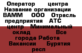 Оператор Call-центра › Название организации ­ ВАММ  , ООО › Отрасль предприятия ­ АТС, call-центр › Минимальный оклад ­ 13 000 - Все города Работа » Вакансии   . Бурятия респ.